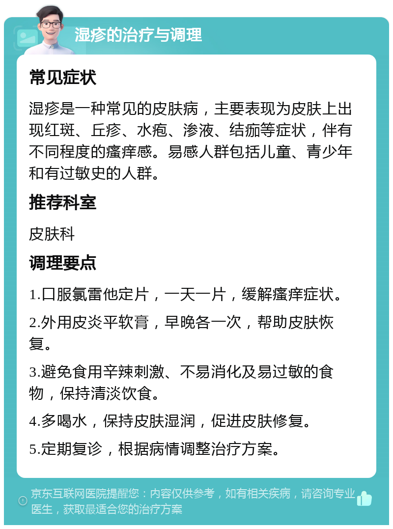 湿疹的治疗与调理 常见症状 湿疹是一种常见的皮肤病，主要表现为皮肤上出现红斑、丘疹、水疱、渗液、结痂等症状，伴有不同程度的瘙痒感。易感人群包括儿童、青少年和有过敏史的人群。 推荐科室 皮肤科 调理要点 1.口服氯雷他定片，一天一片，缓解瘙痒症状。 2.外用皮炎平软膏，早晚各一次，帮助皮肤恢复。 3.避免食用辛辣刺激、不易消化及易过敏的食物，保持清淡饮食。 4.多喝水，保持皮肤湿润，促进皮肤修复。 5.定期复诊，根据病情调整治疗方案。