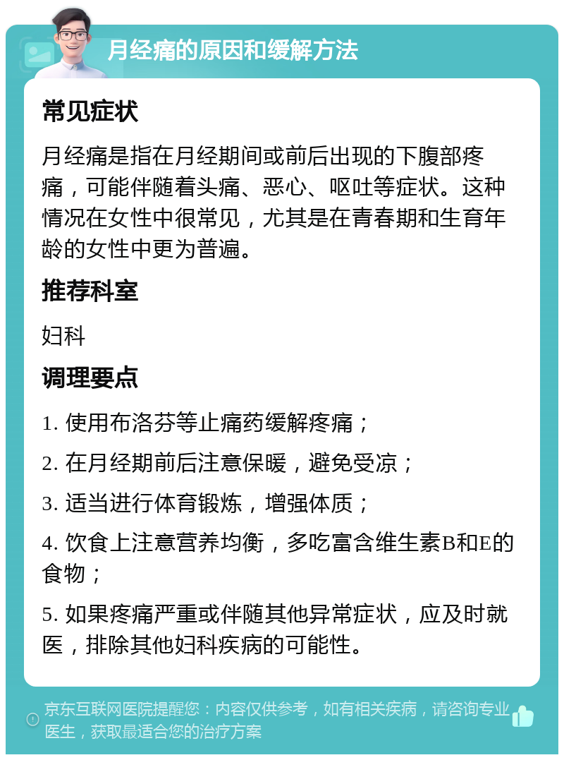 月经痛的原因和缓解方法 常见症状 月经痛是指在月经期间或前后出现的下腹部疼痛，可能伴随着头痛、恶心、呕吐等症状。这种情况在女性中很常见，尤其是在青春期和生育年龄的女性中更为普遍。 推荐科室 妇科 调理要点 1. 使用布洛芬等止痛药缓解疼痛； 2. 在月经期前后注意保暖，避免受凉； 3. 适当进行体育锻炼，增强体质； 4. 饮食上注意营养均衡，多吃富含维生素B和E的食物； 5. 如果疼痛严重或伴随其他异常症状，应及时就医，排除其他妇科疾病的可能性。