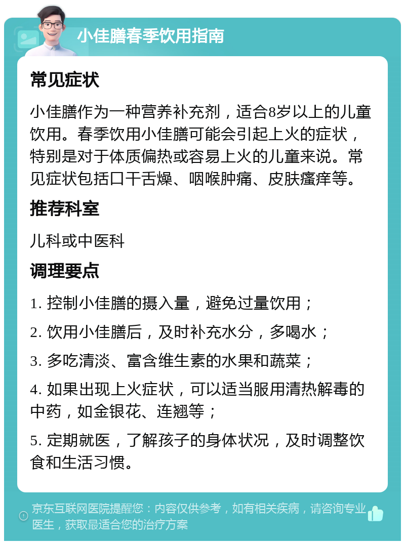 小佳膳春季饮用指南 常见症状 小佳膳作为一种营养补充剂，适合8岁以上的儿童饮用。春季饮用小佳膳可能会引起上火的症状，特别是对于体质偏热或容易上火的儿童来说。常见症状包括口干舌燥、咽喉肿痛、皮肤瘙痒等。 推荐科室 儿科或中医科 调理要点 1. 控制小佳膳的摄入量，避免过量饮用； 2. 饮用小佳膳后，及时补充水分，多喝水； 3. 多吃清淡、富含维生素的水果和蔬菜； 4. 如果出现上火症状，可以适当服用清热解毒的中药，如金银花、连翘等； 5. 定期就医，了解孩子的身体状况，及时调整饮食和生活习惯。