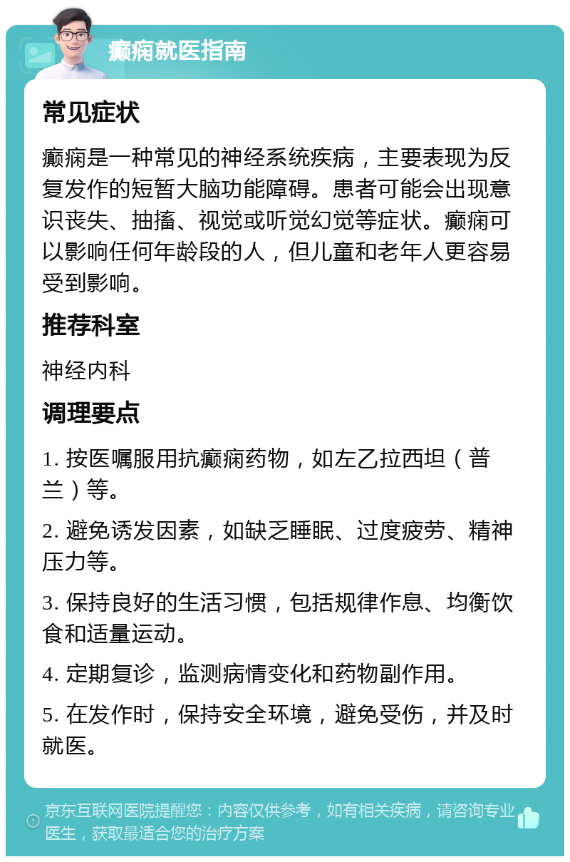 癫痫就医指南 常见症状 癫痫是一种常见的神经系统疾病，主要表现为反复发作的短暂大脑功能障碍。患者可能会出现意识丧失、抽搐、视觉或听觉幻觉等症状。癫痫可以影响任何年龄段的人，但儿童和老年人更容易受到影响。 推荐科室 神经内科 调理要点 1. 按医嘱服用抗癫痫药物，如左乙拉西坦（普兰）等。 2. 避免诱发因素，如缺乏睡眠、过度疲劳、精神压力等。 3. 保持良好的生活习惯，包括规律作息、均衡饮食和适量运动。 4. 定期复诊，监测病情变化和药物副作用。 5. 在发作时，保持安全环境，避免受伤，并及时就医。