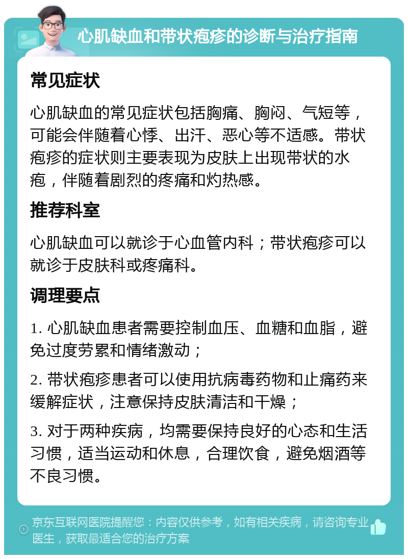 心肌缺血和带状疱疹的诊断与治疗指南 常见症状 心肌缺血的常见症状包括胸痛、胸闷、气短等，可能会伴随着心悸、出汗、恶心等不适感。带状疱疹的症状则主要表现为皮肤上出现带状的水疱，伴随着剧烈的疼痛和灼热感。 推荐科室 心肌缺血可以就诊于心血管内科；带状疱疹可以就诊于皮肤科或疼痛科。 调理要点 1. 心肌缺血患者需要控制血压、血糖和血脂，避免过度劳累和情绪激动； 2. 带状疱疹患者可以使用抗病毒药物和止痛药来缓解症状，注意保持皮肤清洁和干燥； 3. 对于两种疾病，均需要保持良好的心态和生活习惯，适当运动和休息，合理饮食，避免烟酒等不良习惯。