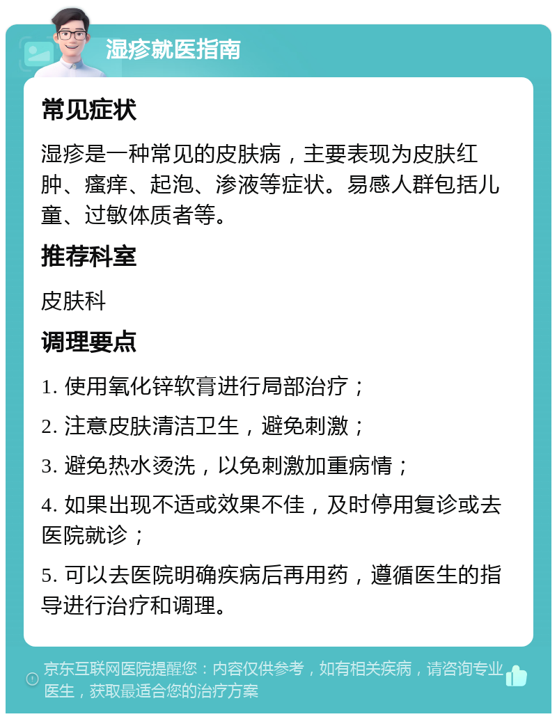 湿疹就医指南 常见症状 湿疹是一种常见的皮肤病，主要表现为皮肤红肿、瘙痒、起泡、渗液等症状。易感人群包括儿童、过敏体质者等。 推荐科室 皮肤科 调理要点 1. 使用氧化锌软膏进行局部治疗； 2. 注意皮肤清洁卫生，避免刺激； 3. 避免热水烫洗，以免刺激加重病情； 4. 如果出现不适或效果不佳，及时停用复诊或去医院就诊； 5. 可以去医院明确疾病后再用药，遵循医生的指导进行治疗和调理。