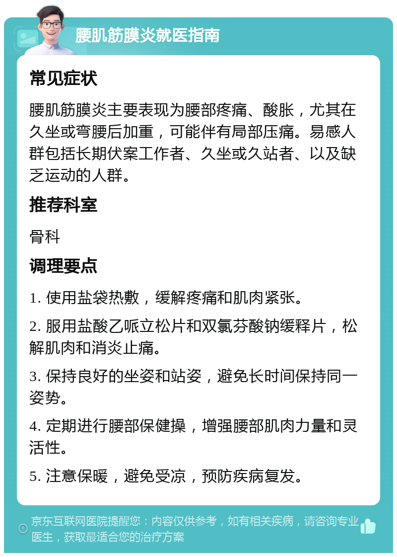 腰肌筋膜炎就医指南 常见症状 腰肌筋膜炎主要表现为腰部疼痛、酸胀，尤其在久坐或弯腰后加重，可能伴有局部压痛。易感人群包括长期伏案工作者、久坐或久站者、以及缺乏运动的人群。 推荐科室 骨科 调理要点 1. 使用盐袋热敷，缓解疼痛和肌肉紧张。 2. 服用盐酸乙哌立松片和双氯芬酸钠缓释片，松解肌肉和消炎止痛。 3. 保持良好的坐姿和站姿，避免长时间保持同一姿势。 4. 定期进行腰部保健操，增强腰部肌肉力量和灵活性。 5. 注意保暖，避免受凉，预防疾病复发。