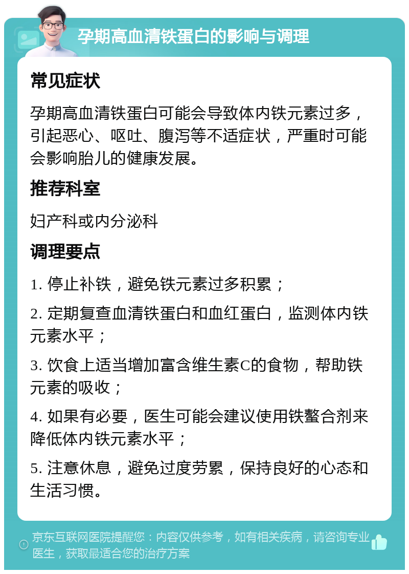 孕期高血清铁蛋白的影响与调理 常见症状 孕期高血清铁蛋白可能会导致体内铁元素过多，引起恶心、呕吐、腹泻等不适症状，严重时可能会影响胎儿的健康发展。 推荐科室 妇产科或内分泌科 调理要点 1. 停止补铁，避免铁元素过多积累； 2. 定期复查血清铁蛋白和血红蛋白，监测体内铁元素水平； 3. 饮食上适当增加富含维生素C的食物，帮助铁元素的吸收； 4. 如果有必要，医生可能会建议使用铁螯合剂来降低体内铁元素水平； 5. 注意休息，避免过度劳累，保持良好的心态和生活习惯。