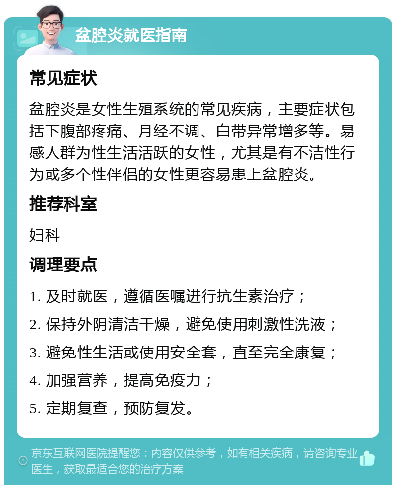 盆腔炎就医指南 常见症状 盆腔炎是女性生殖系统的常见疾病，主要症状包括下腹部疼痛、月经不调、白带异常增多等。易感人群为性生活活跃的女性，尤其是有不洁性行为或多个性伴侣的女性更容易患上盆腔炎。 推荐科室 妇科 调理要点 1. 及时就医，遵循医嘱进行抗生素治疗； 2. 保持外阴清洁干燥，避免使用刺激性洗液； 3. 避免性生活或使用安全套，直至完全康复； 4. 加强营养，提高免疫力； 5. 定期复查，预防复发。