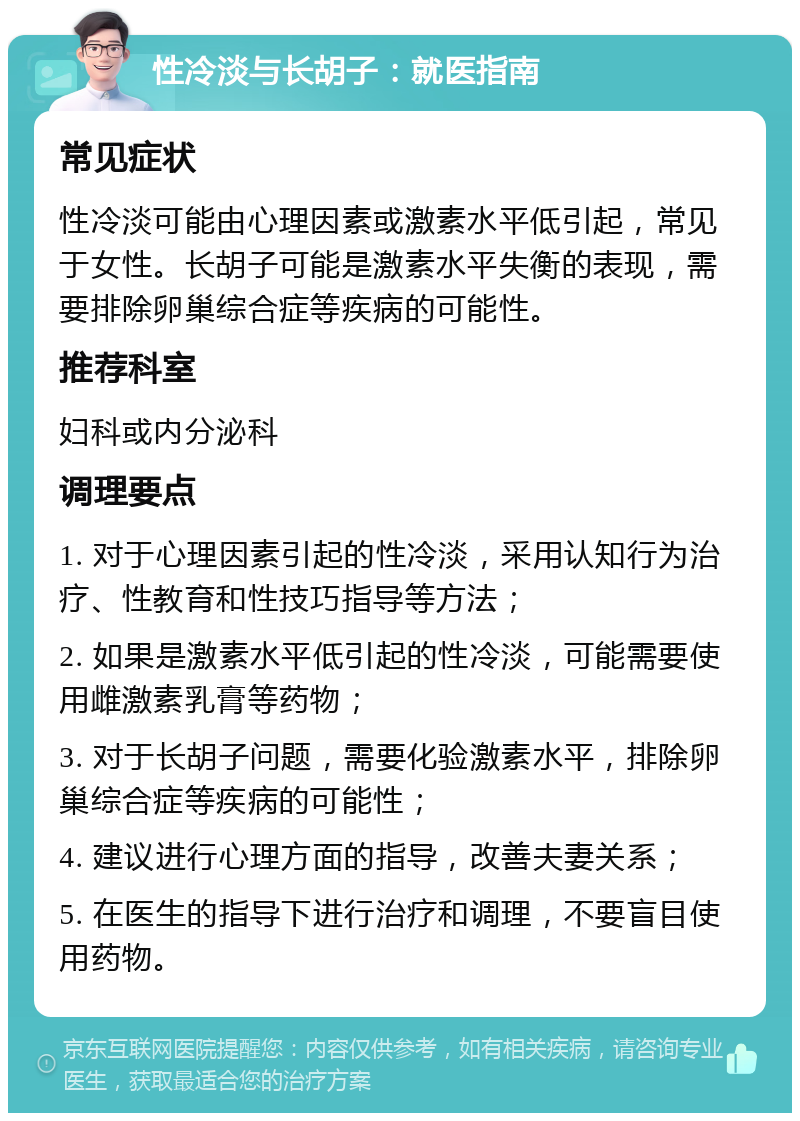 性冷淡与长胡子：就医指南 常见症状 性冷淡可能由心理因素或激素水平低引起，常见于女性。长胡子可能是激素水平失衡的表现，需要排除卵巢综合症等疾病的可能性。 推荐科室 妇科或内分泌科 调理要点 1. 对于心理因素引起的性冷淡，采用认知行为治疗、性教育和性技巧指导等方法； 2. 如果是激素水平低引起的性冷淡，可能需要使用雌激素乳膏等药物； 3. 对于长胡子问题，需要化验激素水平，排除卵巢综合症等疾病的可能性； 4. 建议进行心理方面的指导，改善夫妻关系； 5. 在医生的指导下进行治疗和调理，不要盲目使用药物。