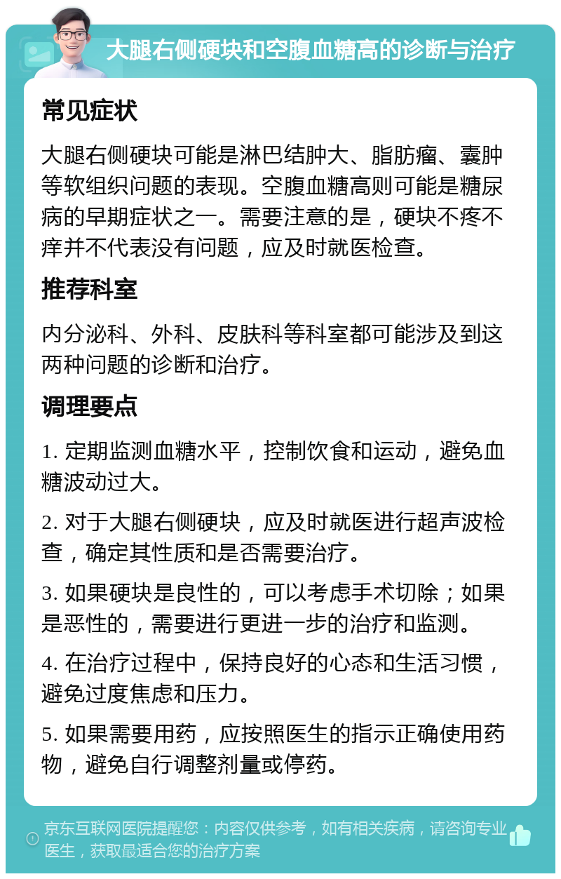 大腿右侧硬块和空腹血糖高的诊断与治疗 常见症状 大腿右侧硬块可能是淋巴结肿大、脂肪瘤、囊肿等软组织问题的表现。空腹血糖高则可能是糖尿病的早期症状之一。需要注意的是，硬块不疼不痒并不代表没有问题，应及时就医检查。 推荐科室 内分泌科、外科、皮肤科等科室都可能涉及到这两种问题的诊断和治疗。 调理要点 1. 定期监测血糖水平，控制饮食和运动，避免血糖波动过大。 2. 对于大腿右侧硬块，应及时就医进行超声波检查，确定其性质和是否需要治疗。 3. 如果硬块是良性的，可以考虑手术切除；如果是恶性的，需要进行更进一步的治疗和监测。 4. 在治疗过程中，保持良好的心态和生活习惯，避免过度焦虑和压力。 5. 如果需要用药，应按照医生的指示正确使用药物，避免自行调整剂量或停药。