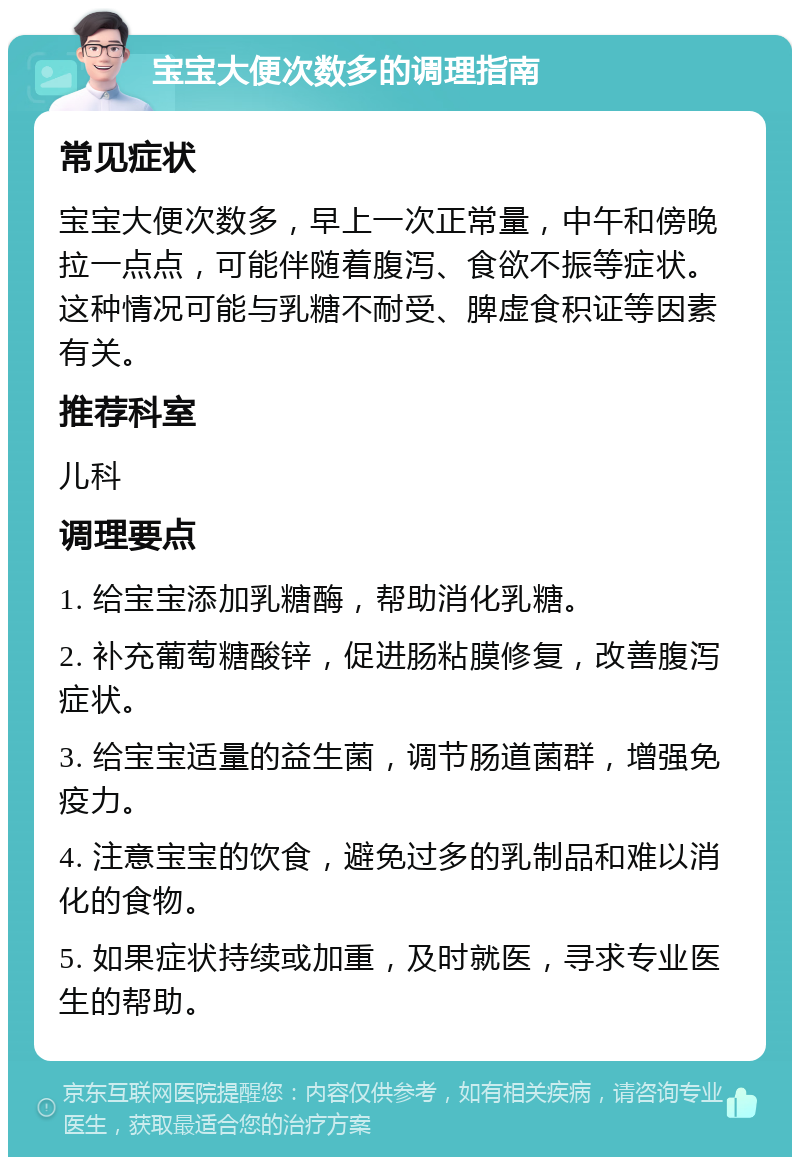 宝宝大便次数多的调理指南 常见症状 宝宝大便次数多，早上一次正常量，中午和傍晚拉一点点，可能伴随着腹泻、食欲不振等症状。这种情况可能与乳糖不耐受、脾虚食积证等因素有关。 推荐科室 儿科 调理要点 1. 给宝宝添加乳糖酶，帮助消化乳糖。 2. 补充葡萄糖酸锌，促进肠粘膜修复，改善腹泻症状。 3. 给宝宝适量的益生菌，调节肠道菌群，增强免疫力。 4. 注意宝宝的饮食，避免过多的乳制品和难以消化的食物。 5. 如果症状持续或加重，及时就医，寻求专业医生的帮助。