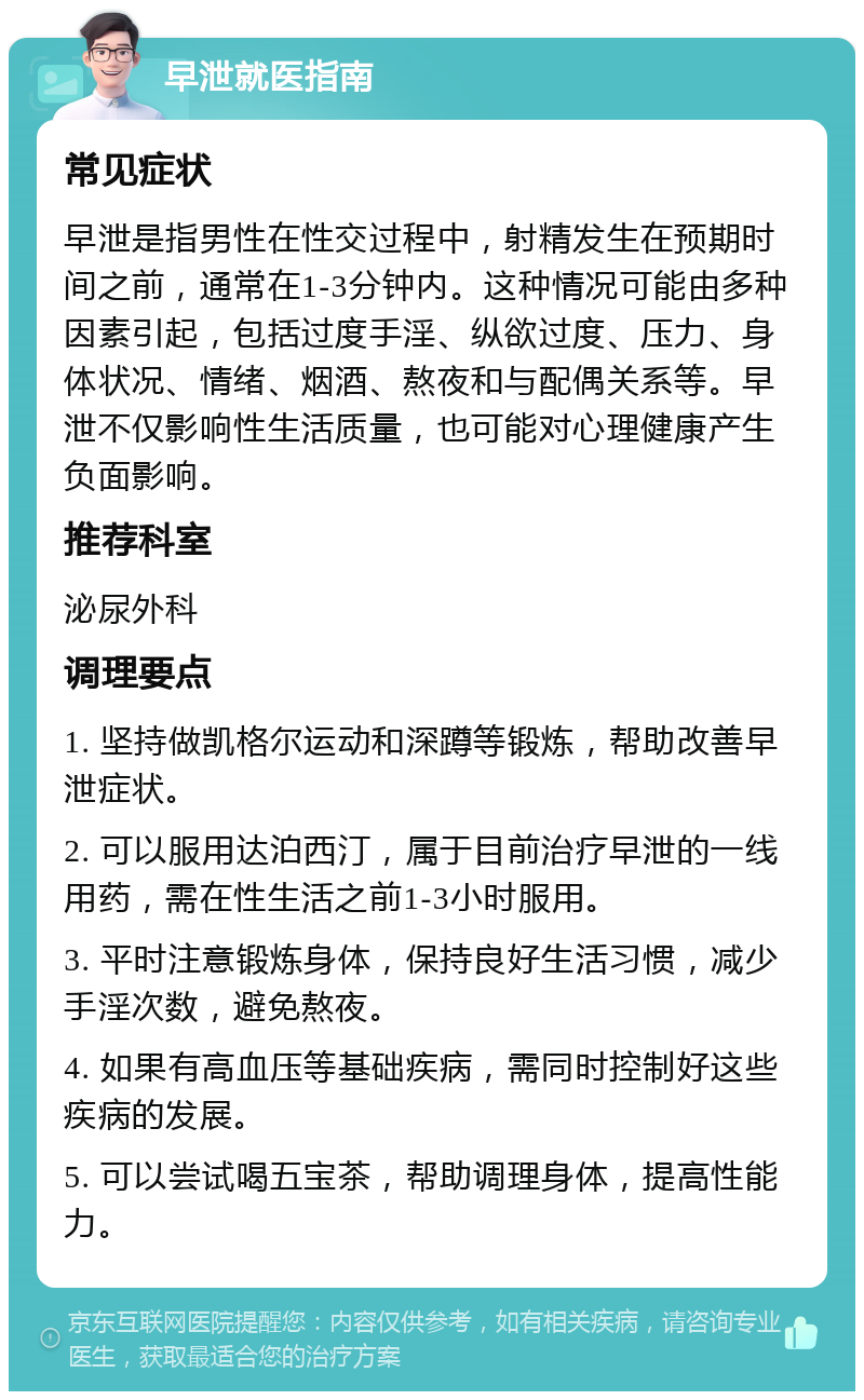 早泄就医指南 常见症状 早泄是指男性在性交过程中，射精发生在预期时间之前，通常在1-3分钟内。这种情况可能由多种因素引起，包括过度手淫、纵欲过度、压力、身体状况、情绪、烟酒、熬夜和与配偶关系等。早泄不仅影响性生活质量，也可能对心理健康产生负面影响。 推荐科室 泌尿外科 调理要点 1. 坚持做凯格尔运动和深蹲等锻炼，帮助改善早泄症状。 2. 可以服用达泊西汀，属于目前治疗早泄的一线用药，需在性生活之前1-3小时服用。 3. 平时注意锻炼身体，保持良好生活习惯，减少手淫次数，避免熬夜。 4. 如果有高血压等基础疾病，需同时控制好这些疾病的发展。 5. 可以尝试喝五宝茶，帮助调理身体，提高性能力。