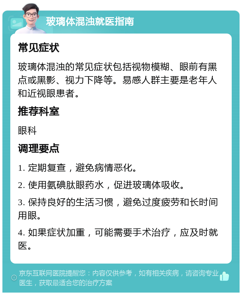 玻璃体混浊就医指南 常见症状 玻璃体混浊的常见症状包括视物模糊、眼前有黑点或黑影、视力下降等。易感人群主要是老年人和近视眼患者。 推荐科室 眼科 调理要点 1. 定期复查，避免病情恶化。 2. 使用氨碘肽眼药水，促进玻璃体吸收。 3. 保持良好的生活习惯，避免过度疲劳和长时间用眼。 4. 如果症状加重，可能需要手术治疗，应及时就医。