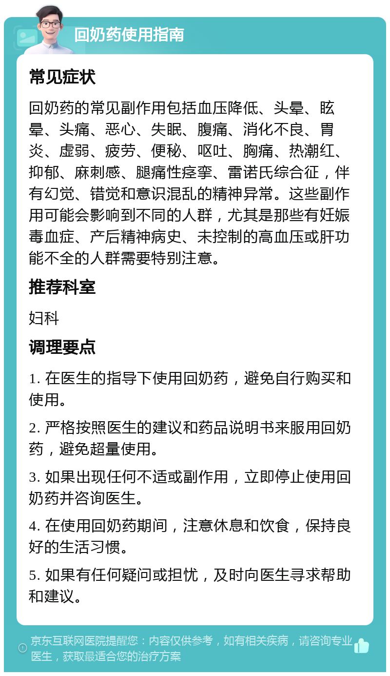 回奶药使用指南 常见症状 回奶药的常见副作用包括血压降低、头晕、眩晕、头痛、恶心、失眠、腹痛、消化不良、胃炎、虚弱、疲劳、便秘、呕吐、胸痛、热潮红、抑郁、麻刺感、腿痛性痉挛、雷诺氏综合征，伴有幻觉、错觉和意识混乱的精神异常。这些副作用可能会影响到不同的人群，尤其是那些有妊娠毒血症、产后精神病史、未控制的高血压或肝功能不全的人群需要特别注意。 推荐科室 妇科 调理要点 1. 在医生的指导下使用回奶药，避免自行购买和使用。 2. 严格按照医生的建议和药品说明书来服用回奶药，避免超量使用。 3. 如果出现任何不适或副作用，立即停止使用回奶药并咨询医生。 4. 在使用回奶药期间，注意休息和饮食，保持良好的生活习惯。 5. 如果有任何疑问或担忧，及时向医生寻求帮助和建议。