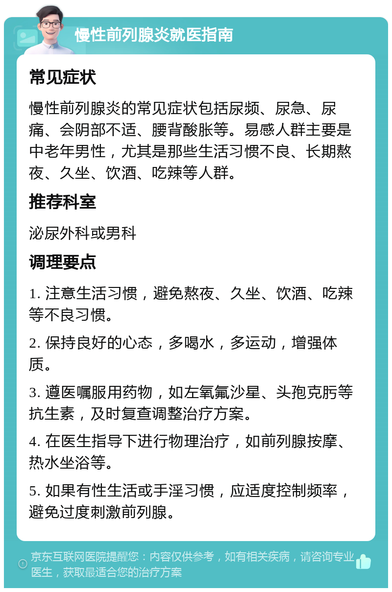 慢性前列腺炎就医指南 常见症状 慢性前列腺炎的常见症状包括尿频、尿急、尿痛、会阴部不适、腰背酸胀等。易感人群主要是中老年男性，尤其是那些生活习惯不良、长期熬夜、久坐、饮酒、吃辣等人群。 推荐科室 泌尿外科或男科 调理要点 1. 注意生活习惯，避免熬夜、久坐、饮酒、吃辣等不良习惯。 2. 保持良好的心态，多喝水，多运动，增强体质。 3. 遵医嘱服用药物，如左氧氟沙星、头孢克肟等抗生素，及时复查调整治疗方案。 4. 在医生指导下进行物理治疗，如前列腺按摩、热水坐浴等。 5. 如果有性生活或手淫习惯，应适度控制频率，避免过度刺激前列腺。