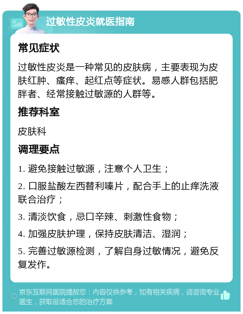 过敏性皮炎就医指南 常见症状 过敏性皮炎是一种常见的皮肤病，主要表现为皮肤红肿、瘙痒、起红点等症状。易感人群包括肥胖者、经常接触过敏源的人群等。 推荐科室 皮肤科 调理要点 1. 避免接触过敏源，注意个人卫生； 2. 口服盐酸左西替利嗪片，配合手上的止痒洗液联合治疗； 3. 清淡饮食，忌口辛辣、刺激性食物； 4. 加强皮肤护理，保持皮肤清洁、湿润； 5. 完善过敏源检测，了解自身过敏情况，避免反复发作。