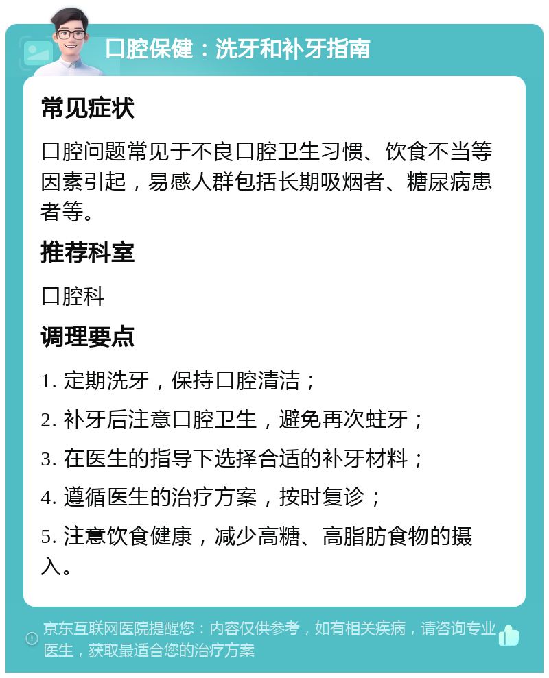 口腔保健：洗牙和补牙指南 常见症状 口腔问题常见于不良口腔卫生习惯、饮食不当等因素引起，易感人群包括长期吸烟者、糖尿病患者等。 推荐科室 口腔科 调理要点 1. 定期洗牙，保持口腔清洁； 2. 补牙后注意口腔卫生，避免再次蛀牙； 3. 在医生的指导下选择合适的补牙材料； 4. 遵循医生的治疗方案，按时复诊； 5. 注意饮食健康，减少高糖、高脂肪食物的摄入。