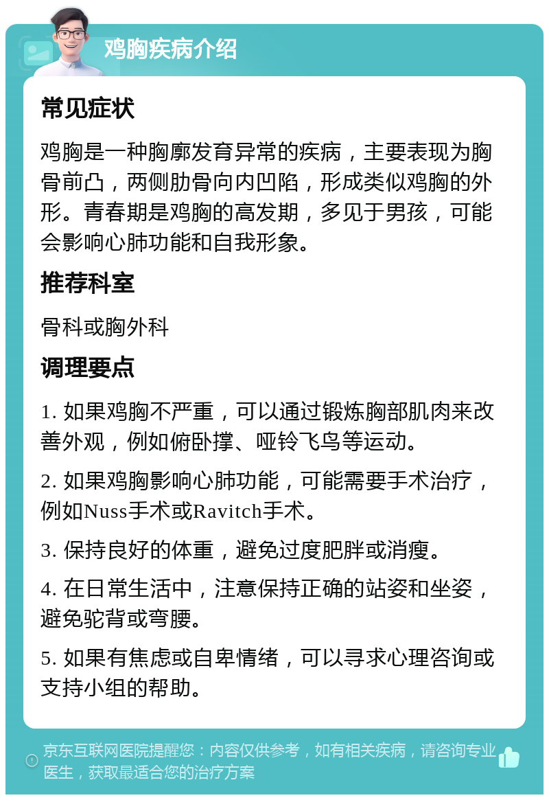 鸡胸疾病介绍 常见症状 鸡胸是一种胸廓发育异常的疾病，主要表现为胸骨前凸，两侧肋骨向内凹陷，形成类似鸡胸的外形。青春期是鸡胸的高发期，多见于男孩，可能会影响心肺功能和自我形象。 推荐科室 骨科或胸外科 调理要点 1. 如果鸡胸不严重，可以通过锻炼胸部肌肉来改善外观，例如俯卧撑、哑铃飞鸟等运动。 2. 如果鸡胸影响心肺功能，可能需要手术治疗，例如Nuss手术或Ravitch手术。 3. 保持良好的体重，避免过度肥胖或消瘦。 4. 在日常生活中，注意保持正确的站姿和坐姿，避免驼背或弯腰。 5. 如果有焦虑或自卑情绪，可以寻求心理咨询或支持小组的帮助。