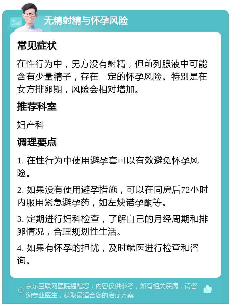 无精射精与怀孕风险 常见症状 在性行为中，男方没有射精，但前列腺液中可能含有少量精子，存在一定的怀孕风险。特别是在女方排卵期，风险会相对增加。 推荐科室 妇产科 调理要点 1. 在性行为中使用避孕套可以有效避免怀孕风险。 2. 如果没有使用避孕措施，可以在同房后72小时内服用紧急避孕药，如左炔诺孕酮等。 3. 定期进行妇科检查，了解自己的月经周期和排卵情况，合理规划性生活。 4. 如果有怀孕的担忧，及时就医进行检查和咨询。