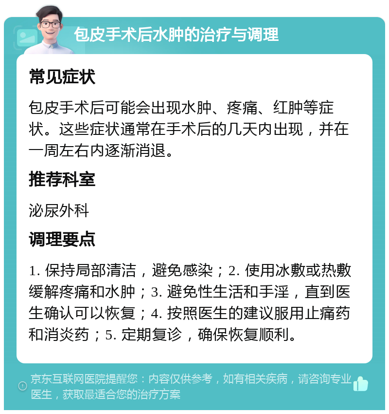 包皮手术后水肿的治疗与调理 常见症状 包皮手术后可能会出现水肿、疼痛、红肿等症状。这些症状通常在手术后的几天内出现，并在一周左右内逐渐消退。 推荐科室 泌尿外科 调理要点 1. 保持局部清洁，避免感染；2. 使用冰敷或热敷缓解疼痛和水肿；3. 避免性生活和手淫，直到医生确认可以恢复；4. 按照医生的建议服用止痛药和消炎药；5. 定期复诊，确保恢复顺利。