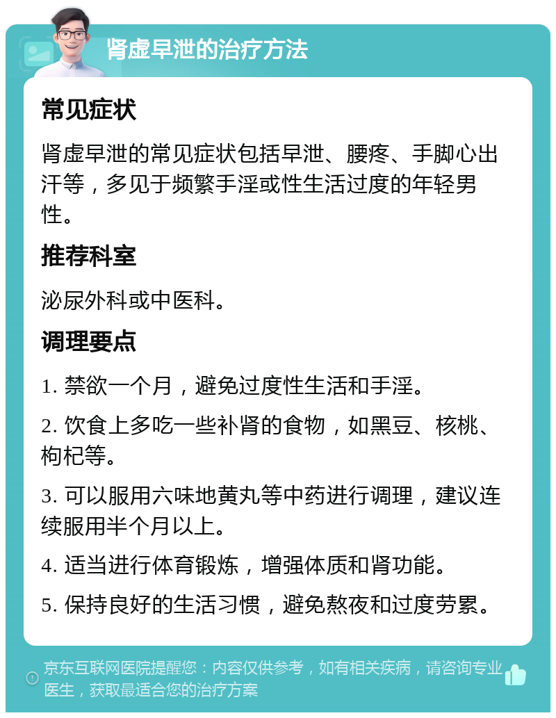 肾虚早泄的治疗方法 常见症状 肾虚早泄的常见症状包括早泄、腰疼、手脚心出汗等，多见于频繁手淫或性生活过度的年轻男性。 推荐科室 泌尿外科或中医科。 调理要点 1. 禁欲一个月，避免过度性生活和手淫。 2. 饮食上多吃一些补肾的食物，如黑豆、核桃、枸杞等。 3. 可以服用六味地黄丸等中药进行调理，建议连续服用半个月以上。 4. 适当进行体育锻炼，增强体质和肾功能。 5. 保持良好的生活习惯，避免熬夜和过度劳累。