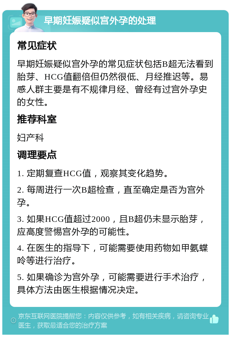 早期妊娠疑似宫外孕的处理 常见症状 早期妊娠疑似宫外孕的常见症状包括B超无法看到胎芽、HCG值翻倍但仍然很低、月经推迟等。易感人群主要是有不规律月经、曾经有过宫外孕史的女性。 推荐科室 妇产科 调理要点 1. 定期复查HCG值，观察其变化趋势。 2. 每周进行一次B超检查，直至确定是否为宫外孕。 3. 如果HCG值超过2000，且B超仍未显示胎芽，应高度警惕宫外孕的可能性。 4. 在医生的指导下，可能需要使用药物如甲氨蝶呤等进行治疗。 5. 如果确诊为宫外孕，可能需要进行手术治疗，具体方法由医生根据情况决定。