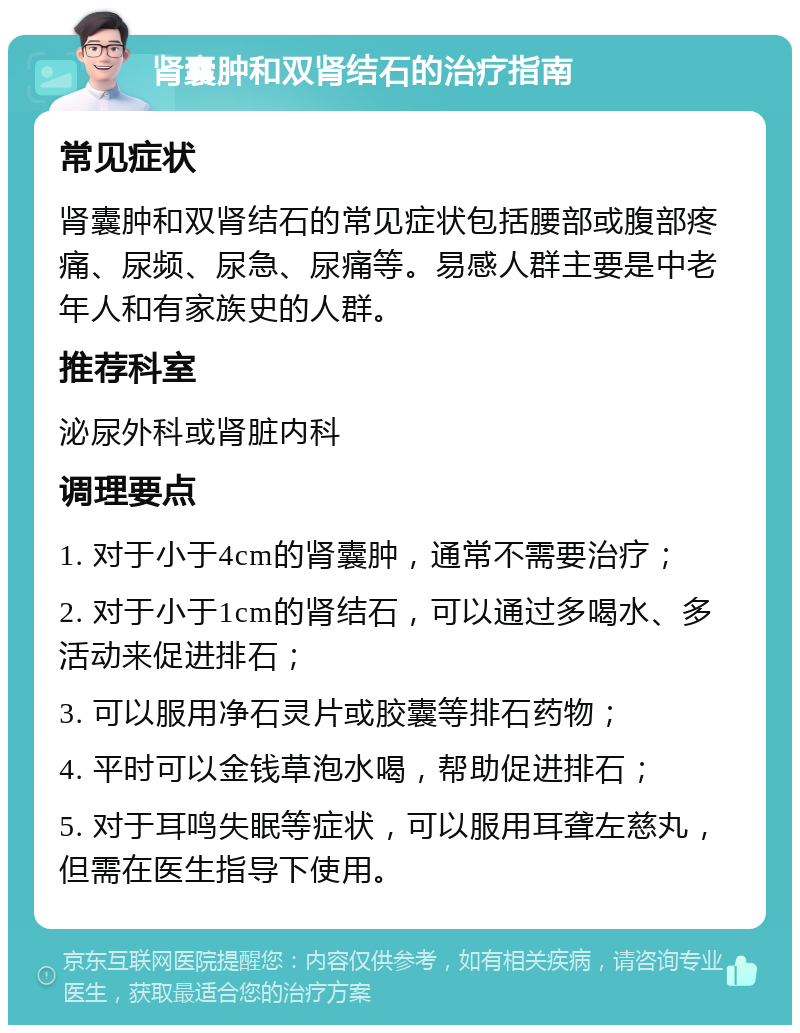 肾囊肿和双肾结石的治疗指南 常见症状 肾囊肿和双肾结石的常见症状包括腰部或腹部疼痛、尿频、尿急、尿痛等。易感人群主要是中老年人和有家族史的人群。 推荐科室 泌尿外科或肾脏内科 调理要点 1. 对于小于4cm的肾囊肿，通常不需要治疗； 2. 对于小于1cm的肾结石，可以通过多喝水、多活动来促进排石； 3. 可以服用净石灵片或胶囊等排石药物； 4. 平时可以金钱草泡水喝，帮助促进排石； 5. 对于耳鸣失眠等症状，可以服用耳聋左慈丸，但需在医生指导下使用。