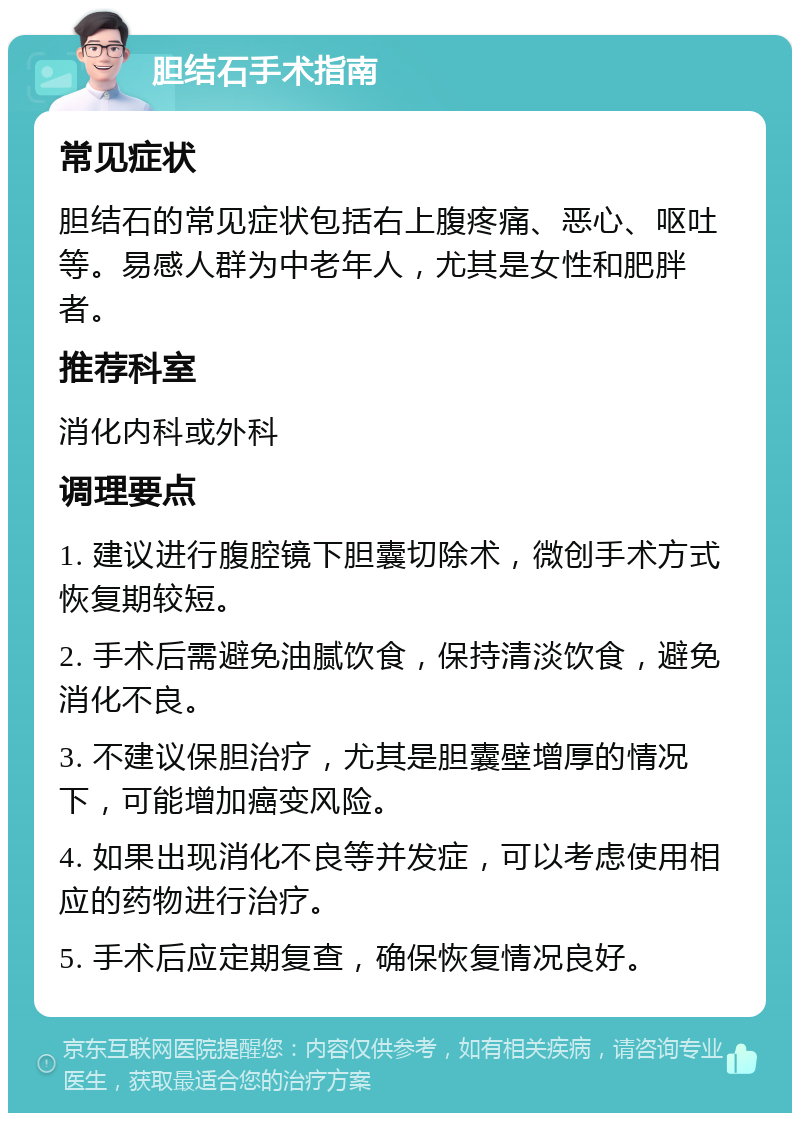 胆结石手术指南 常见症状 胆结石的常见症状包括右上腹疼痛、恶心、呕吐等。易感人群为中老年人，尤其是女性和肥胖者。 推荐科室 消化内科或外科 调理要点 1. 建议进行腹腔镜下胆囊切除术，微创手术方式恢复期较短。 2. 手术后需避免油腻饮食，保持清淡饮食，避免消化不良。 3. 不建议保胆治疗，尤其是胆囊壁增厚的情况下，可能增加癌变风险。 4. 如果出现消化不良等并发症，可以考虑使用相应的药物进行治疗。 5. 手术后应定期复查，确保恢复情况良好。