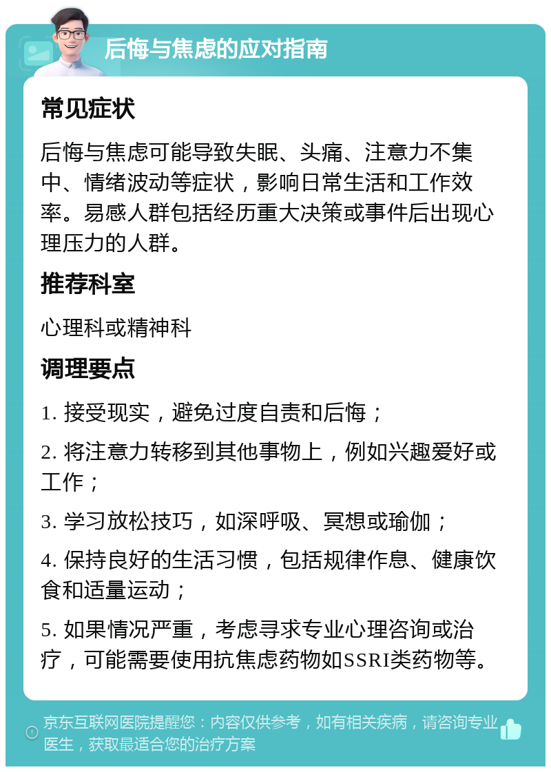 后悔与焦虑的应对指南 常见症状 后悔与焦虑可能导致失眠、头痛、注意力不集中、情绪波动等症状，影响日常生活和工作效率。易感人群包括经历重大决策或事件后出现心理压力的人群。 推荐科室 心理科或精神科 调理要点 1. 接受现实，避免过度自责和后悔； 2. 将注意力转移到其他事物上，例如兴趣爱好或工作； 3. 学习放松技巧，如深呼吸、冥想或瑜伽； 4. 保持良好的生活习惯，包括规律作息、健康饮食和适量运动； 5. 如果情况严重，考虑寻求专业心理咨询或治疗，可能需要使用抗焦虑药物如SSRI类药物等。