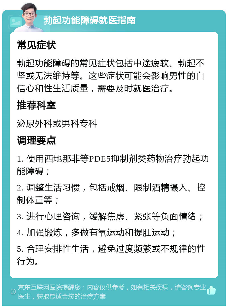 勃起功能障碍就医指南 常见症状 勃起功能障碍的常见症状包括中途疲软、勃起不坚或无法维持等。这些症状可能会影响男性的自信心和性生活质量，需要及时就医治疗。 推荐科室 泌尿外科或男科专科 调理要点 1. 使用西地那非等PDE5抑制剂类药物治疗勃起功能障碍； 2. 调整生活习惯，包括戒烟、限制酒精摄入、控制体重等； 3. 进行心理咨询，缓解焦虑、紧张等负面情绪； 4. 加强锻炼，多做有氧运动和提肛运动； 5. 合理安排性生活，避免过度频繁或不规律的性行为。