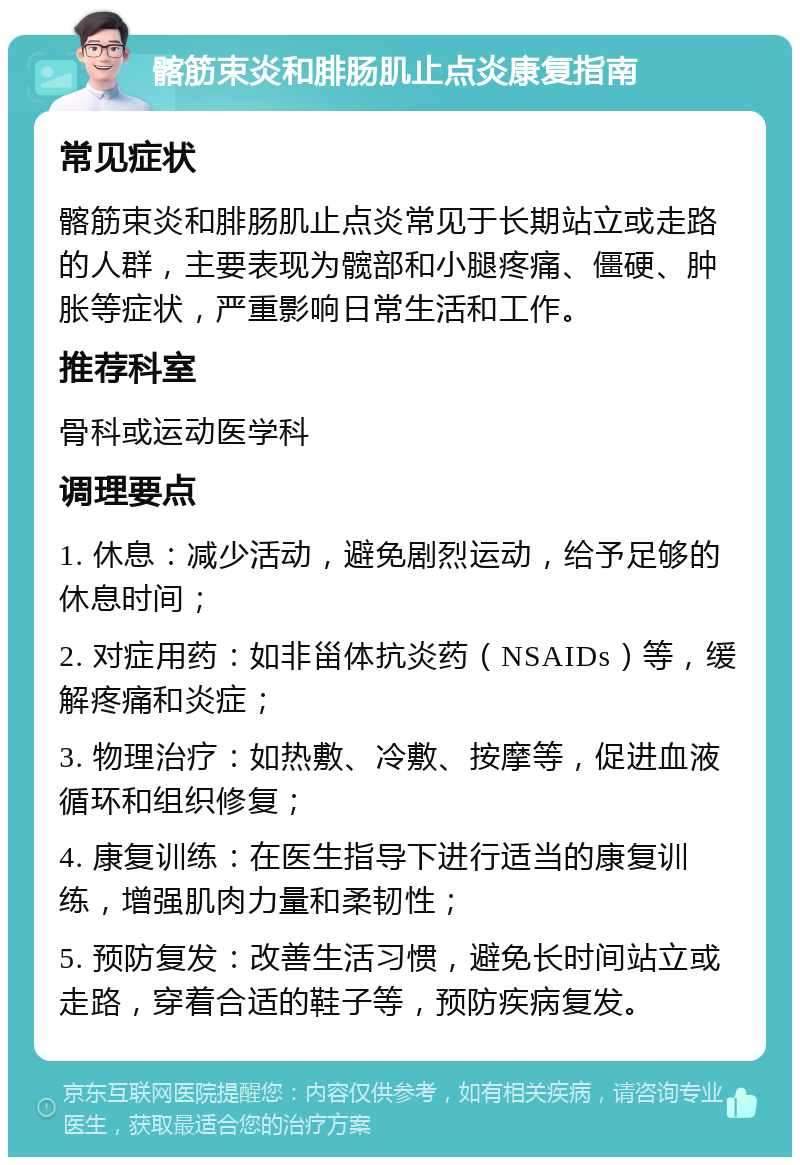 髂筋束炎和腓肠肌止点炎康复指南 常见症状 髂筋束炎和腓肠肌止点炎常见于长期站立或走路的人群，主要表现为髋部和小腿疼痛、僵硬、肿胀等症状，严重影响日常生活和工作。 推荐科室 骨科或运动医学科 调理要点 1. 休息：减少活动，避免剧烈运动，给予足够的休息时间； 2. 对症用药：如非甾体抗炎药（NSAIDs）等，缓解疼痛和炎症； 3. 物理治疗：如热敷、冷敷、按摩等，促进血液循环和组织修复； 4. 康复训练：在医生指导下进行适当的康复训练，增强肌肉力量和柔韧性； 5. 预防复发：改善生活习惯，避免长时间站立或走路，穿着合适的鞋子等，预防疾病复发。