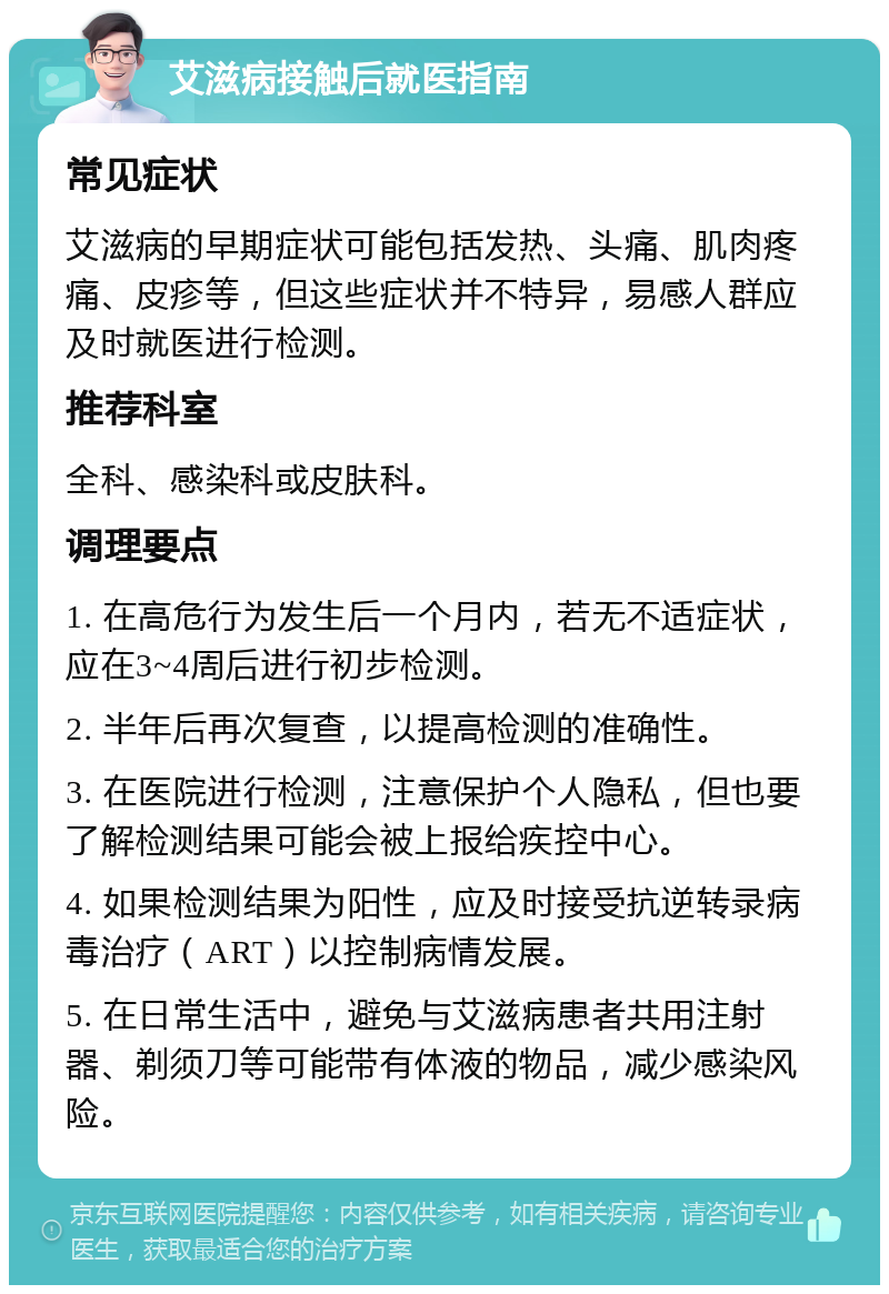 艾滋病接触后就医指南 常见症状 艾滋病的早期症状可能包括发热、头痛、肌肉疼痛、皮疹等，但这些症状并不特异，易感人群应及时就医进行检测。 推荐科室 全科、感染科或皮肤科。 调理要点 1. 在高危行为发生后一个月内，若无不适症状，应在3~4周后进行初步检测。 2. 半年后再次复查，以提高检测的准确性。 3. 在医院进行检测，注意保护个人隐私，但也要了解检测结果可能会被上报给疾控中心。 4. 如果检测结果为阳性，应及时接受抗逆转录病毒治疗（ART）以控制病情发展。 5. 在日常生活中，避免与艾滋病患者共用注射器、剃须刀等可能带有体液的物品，减少感染风险。