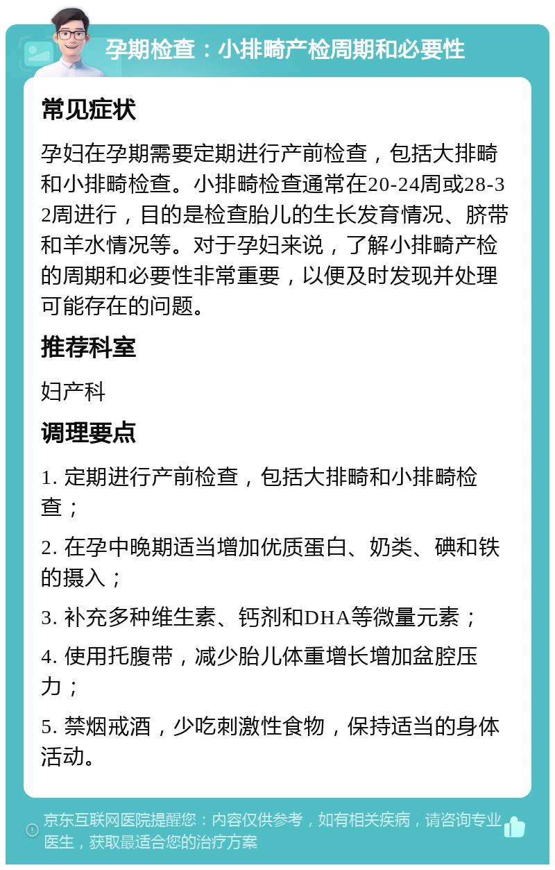 孕期检查：小排畸产检周期和必要性 常见症状 孕妇在孕期需要定期进行产前检查，包括大排畸和小排畸检查。小排畸检查通常在20-24周或28-32周进行，目的是检查胎儿的生长发育情况、脐带和羊水情况等。对于孕妇来说，了解小排畸产检的周期和必要性非常重要，以便及时发现并处理可能存在的问题。 推荐科室 妇产科 调理要点 1. 定期进行产前检查，包括大排畸和小排畸检查； 2. 在孕中晚期适当增加优质蛋白、奶类、碘和铁的摄入； 3. 补充多种维生素、钙剂和DHA等微量元素； 4. 使用托腹带，减少胎儿体重增长增加盆腔压力； 5. 禁烟戒酒，少吃刺激性食物，保持适当的身体活动。