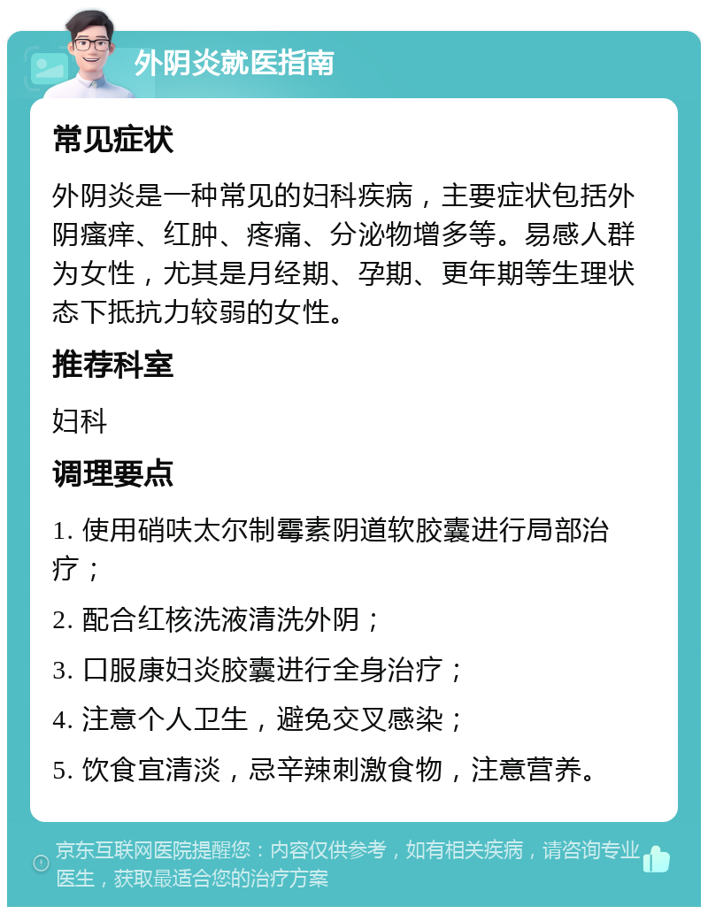 外阴炎就医指南 常见症状 外阴炎是一种常见的妇科疾病，主要症状包括外阴瘙痒、红肿、疼痛、分泌物增多等。易感人群为女性，尤其是月经期、孕期、更年期等生理状态下抵抗力较弱的女性。 推荐科室 妇科 调理要点 1. 使用硝呋太尔制霉素阴道软胶囊进行局部治疗； 2. 配合红核洗液清洗外阴； 3. 口服康妇炎胶囊进行全身治疗； 4. 注意个人卫生，避免交叉感染； 5. 饮食宜清淡，忌辛辣刺激食物，注意营养。