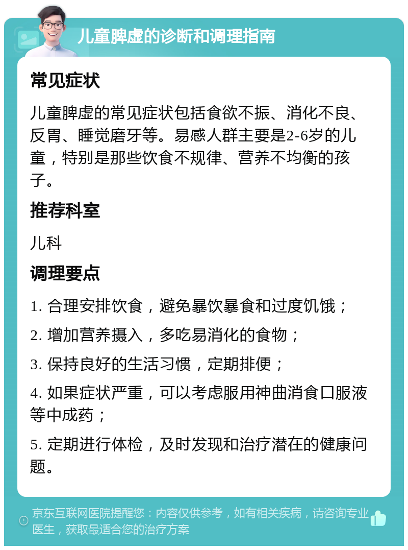 儿童脾虚的诊断和调理指南 常见症状 儿童脾虚的常见症状包括食欲不振、消化不良、反胃、睡觉磨牙等。易感人群主要是2-6岁的儿童，特别是那些饮食不规律、营养不均衡的孩子。 推荐科室 儿科 调理要点 1. 合理安排饮食，避免暴饮暴食和过度饥饿； 2. 增加营养摄入，多吃易消化的食物； 3. 保持良好的生活习惯，定期排便； 4. 如果症状严重，可以考虑服用神曲消食口服液等中成药； 5. 定期进行体检，及时发现和治疗潜在的健康问题。