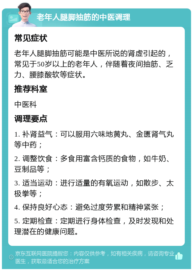 老年人腿脚抽筋的中医调理 常见症状 老年人腿脚抽筋可能是中医所说的肾虚引起的，常见于50岁以上的老年人，伴随着夜间抽筋、乏力、腰膝酸软等症状。 推荐科室 中医科 调理要点 1. 补肾益气：可以服用六味地黄丸、金匮肾气丸等中药； 2. 调整饮食：多食用富含钙质的食物，如牛奶、豆制品等； 3. 适当运动：进行适量的有氧运动，如散步、太极拳等； 4. 保持良好心态：避免过度劳累和精神紧张； 5. 定期检查：定期进行身体检查，及时发现和处理潜在的健康问题。