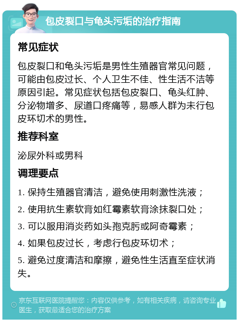 包皮裂口与龟头污垢的治疗指南 常见症状 包皮裂口和龟头污垢是男性生殖器官常见问题，可能由包皮过长、个人卫生不佳、性生活不洁等原因引起。常见症状包括包皮裂口、龟头红肿、分泌物增多、尿道口疼痛等，易感人群为未行包皮环切术的男性。 推荐科室 泌尿外科或男科 调理要点 1. 保持生殖器官清洁，避免使用刺激性洗液； 2. 使用抗生素软膏如红霉素软膏涂抹裂口处； 3. 可以服用消炎药如头孢克肟或阿奇霉素； 4. 如果包皮过长，考虑行包皮环切术； 5. 避免过度清洁和摩擦，避免性生活直至症状消失。