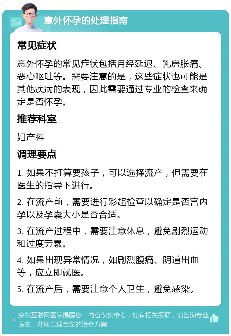 意外怀孕的处理指南 常见症状 意外怀孕的常见症状包括月经延迟、乳房胀痛、恶心呕吐等。需要注意的是，这些症状也可能是其他疾病的表现，因此需要通过专业的检查来确定是否怀孕。 推荐科室 妇产科 调理要点 1. 如果不打算要孩子，可以选择流产，但需要在医生的指导下进行。 2. 在流产前，需要进行彩超检查以确定是否宫内孕以及孕囊大小是否合适。 3. 在流产过程中，需要注意休息，避免剧烈运动和过度劳累。 4. 如果出现异常情况，如剧烈腹痛、阴道出血等，应立即就医。 5. 在流产后，需要注意个人卫生，避免感染。