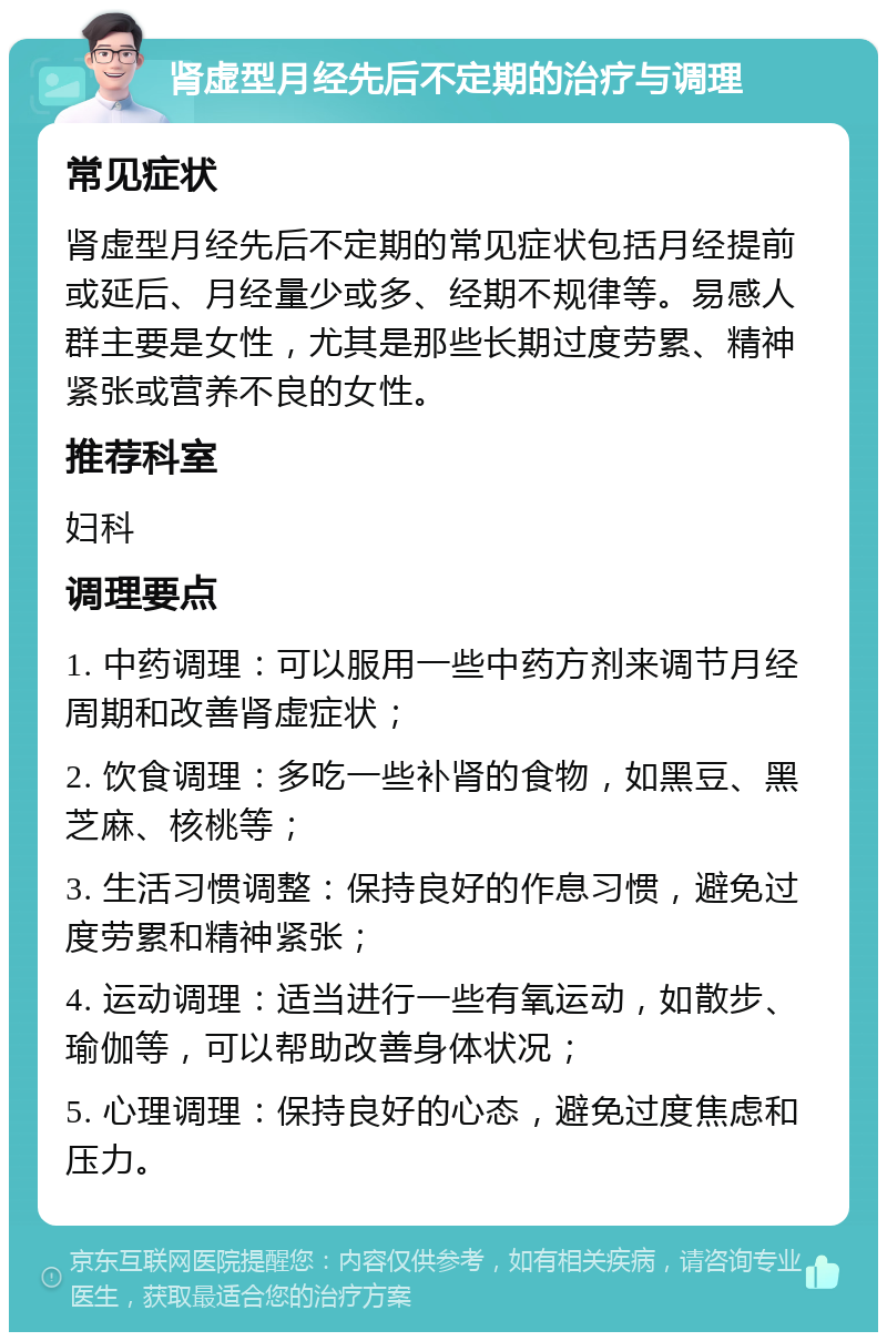 肾虚型月经先后不定期的治疗与调理 常见症状 肾虚型月经先后不定期的常见症状包括月经提前或延后、月经量少或多、经期不规律等。易感人群主要是女性，尤其是那些长期过度劳累、精神紧张或营养不良的女性。 推荐科室 妇科 调理要点 1. 中药调理：可以服用一些中药方剂来调节月经周期和改善肾虚症状； 2. 饮食调理：多吃一些补肾的食物，如黑豆、黑芝麻、核桃等； 3. 生活习惯调整：保持良好的作息习惯，避免过度劳累和精神紧张； 4. 运动调理：适当进行一些有氧运动，如散步、瑜伽等，可以帮助改善身体状况； 5. 心理调理：保持良好的心态，避免过度焦虑和压力。