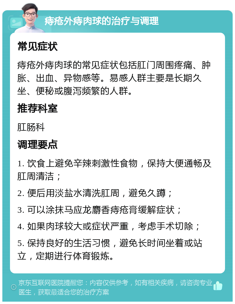 痔疮外痔肉球的治疗与调理 常见症状 痔疮外痔肉球的常见症状包括肛门周围疼痛、肿胀、出血、异物感等。易感人群主要是长期久坐、便秘或腹泻频繁的人群。 推荐科室 肛肠科 调理要点 1. 饮食上避免辛辣刺激性食物，保持大便通畅及肛周清洁； 2. 便后用淡盐水清洗肛周，避免久蹲； 3. 可以涂抹马应龙麝香痔疮膏缓解症状； 4. 如果肉球较大或症状严重，考虑手术切除； 5. 保持良好的生活习惯，避免长时间坐着或站立，定期进行体育锻炼。