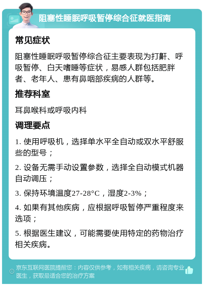 阻塞性睡眠呼吸暂停综合征就医指南 常见症状 阻塞性睡眠呼吸暂停综合征主要表现为打鼾、呼吸暂停、白天嗜睡等症状，易感人群包括肥胖者、老年人、患有鼻咽部疾病的人群等。 推荐科室 耳鼻喉科或呼吸内科 调理要点 1. 使用呼吸机，选择单水平全自动或双水平舒服些的型号； 2. 设备无需手动设置参数，选择全自动模式机器自动调压； 3. 保持环境温度27-28°C，湿度2-3%； 4. 如果有其他疾病，应根据呼吸暂停严重程度来选项； 5. 根据医生建议，可能需要使用特定的药物治疗相关疾病。