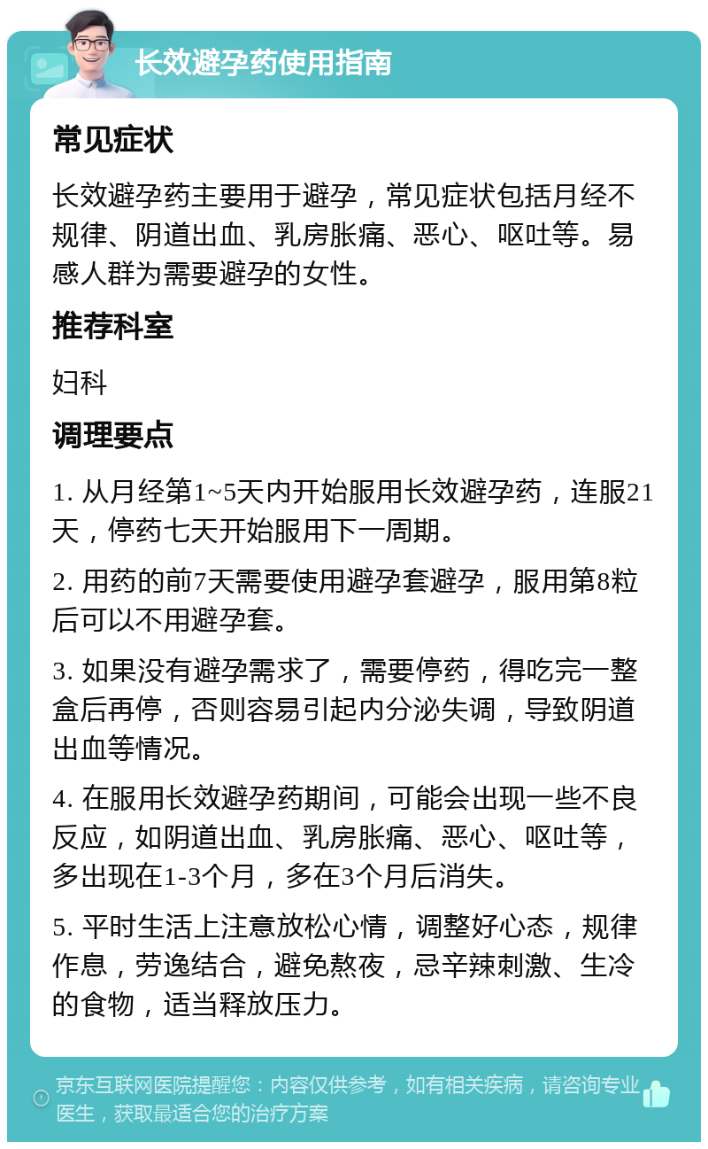 长效避孕药使用指南 常见症状 长效避孕药主要用于避孕，常见症状包括月经不规律、阴道出血、乳房胀痛、恶心、呕吐等。易感人群为需要避孕的女性。 推荐科室 妇科 调理要点 1. 从月经第1~5天内开始服用长效避孕药，连服21天，停药七天开始服用下一周期。 2. 用药的前7天需要使用避孕套避孕，服用第8粒后可以不用避孕套。 3. 如果没有避孕需求了，需要停药，得吃完一整盒后再停，否则容易引起内分泌失调，导致阴道出血等情况。 4. 在服用长效避孕药期间，可能会出现一些不良反应，如阴道出血、乳房胀痛、恶心、呕吐等，多出现在1-3个月，多在3个月后消失。 5. 平时生活上注意放松心情，调整好心态，规律作息，劳逸结合，避免熬夜，忌辛辣刺激、生冷的食物，适当释放压力。