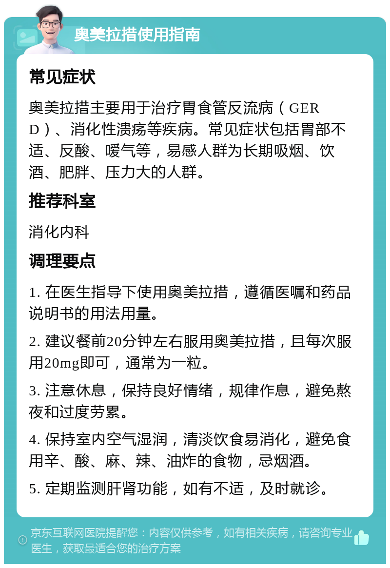 奥美拉措使用指南 常见症状 奥美拉措主要用于治疗胃食管反流病（GERD）、消化性溃疡等疾病。常见症状包括胃部不适、反酸、嗳气等，易感人群为长期吸烟、饮酒、肥胖、压力大的人群。 推荐科室 消化内科 调理要点 1. 在医生指导下使用奥美拉措，遵循医嘱和药品说明书的用法用量。 2. 建议餐前20分钟左右服用奥美拉措，且每次服用20mg即可，通常为一粒。 3. 注意休息，保持良好情绪，规律作息，避免熬夜和过度劳累。 4. 保持室内空气湿润，清淡饮食易消化，避免食用辛、酸、麻、辣、油炸的食物，忌烟酒。 5. 定期监测肝肾功能，如有不适，及时就诊。