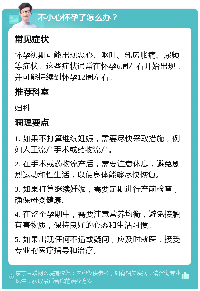 不小心怀孕了怎么办？ 常见症状 怀孕初期可能出现恶心、呕吐、乳房胀痛、尿频等症状。这些症状通常在怀孕6周左右开始出现，并可能持续到怀孕12周左右。 推荐科室 妇科 调理要点 1. 如果不打算继续妊娠，需要尽快采取措施，例如人工流产手术或药物流产。 2. 在手术或药物流产后，需要注意休息，避免剧烈运动和性生活，以便身体能够尽快恢复。 3. 如果打算继续妊娠，需要定期进行产前检查，确保母婴健康。 4. 在整个孕期中，需要注意营养均衡，避免接触有害物质，保持良好的心态和生活习惯。 5. 如果出现任何不适或疑问，应及时就医，接受专业的医疗指导和治疗。