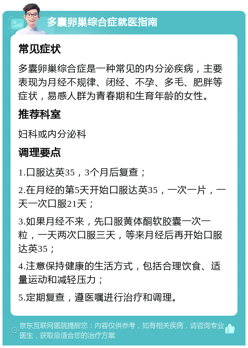 多囊卵巢综合症就医指南 常见症状 多囊卵巢综合症是一种常见的内分泌疾病，主要表现为月经不规律、闭经、不孕、多毛、肥胖等症状，易感人群为青春期和生育年龄的女性。 推荐科室 妇科或内分泌科 调理要点 1.口服达英35，3个月后复查； 2.在月经的第5天开始口服达英35，一次一片，一天一次口服21天； 3.如果月经不来，先口服黄体酮软胶囊一次一粒，一天两次口服三天，等来月经后再开始口服达英35； 4.注意保持健康的生活方式，包括合理饮食、适量运动和减轻压力； 5.定期复查，遵医嘱进行治疗和调理。