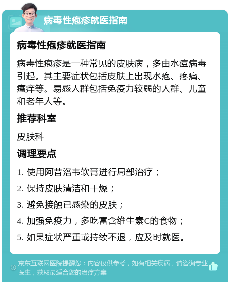 病毒性疱疹就医指南 病毒性疱疹就医指南 病毒性疱疹是一种常见的皮肤病，多由水痘病毒引起。其主要症状包括皮肤上出现水疱、疼痛、瘙痒等。易感人群包括免疫力较弱的人群、儿童和老年人等。 推荐科室 皮肤科 调理要点 1. 使用阿昔洛韦软膏进行局部治疗； 2. 保持皮肤清洁和干燥； 3. 避免接触已感染的皮肤； 4. 加强免疫力，多吃富含维生素C的食物； 5. 如果症状严重或持续不退，应及时就医。