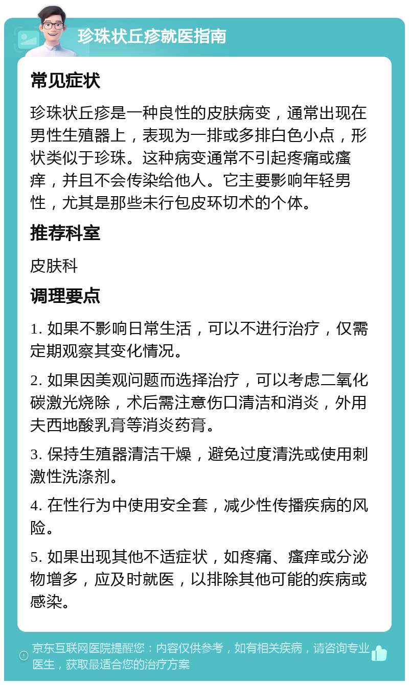 珍珠状丘疹就医指南 常见症状 珍珠状丘疹是一种良性的皮肤病变，通常出现在男性生殖器上，表现为一排或多排白色小点，形状类似于珍珠。这种病变通常不引起疼痛或瘙痒，并且不会传染给他人。它主要影响年轻男性，尤其是那些未行包皮环切术的个体。 推荐科室 皮肤科 调理要点 1. 如果不影响日常生活，可以不进行治疗，仅需定期观察其变化情况。 2. 如果因美观问题而选择治疗，可以考虑二氧化碳激光烧除，术后需注意伤口清洁和消炎，外用夫西地酸乳膏等消炎药膏。 3. 保持生殖器清洁干燥，避免过度清洗或使用刺激性洗涤剂。 4. 在性行为中使用安全套，减少性传播疾病的风险。 5. 如果出现其他不适症状，如疼痛、瘙痒或分泌物增多，应及时就医，以排除其他可能的疾病或感染。