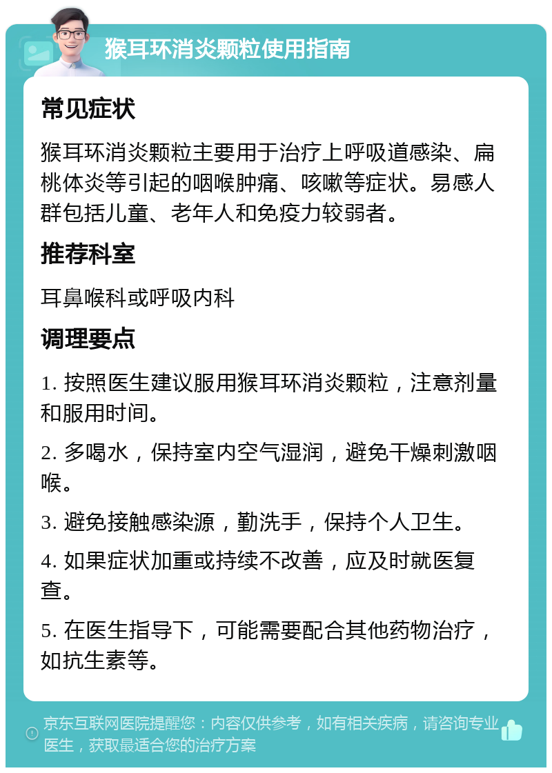 猴耳环消炎颗粒使用指南 常见症状 猴耳环消炎颗粒主要用于治疗上呼吸道感染、扁桃体炎等引起的咽喉肿痛、咳嗽等症状。易感人群包括儿童、老年人和免疫力较弱者。 推荐科室 耳鼻喉科或呼吸内科 调理要点 1. 按照医生建议服用猴耳环消炎颗粒，注意剂量和服用时间。 2. 多喝水，保持室内空气湿润，避免干燥刺激咽喉。 3. 避免接触感染源，勤洗手，保持个人卫生。 4. 如果症状加重或持续不改善，应及时就医复查。 5. 在医生指导下，可能需要配合其他药物治疗，如抗生素等。