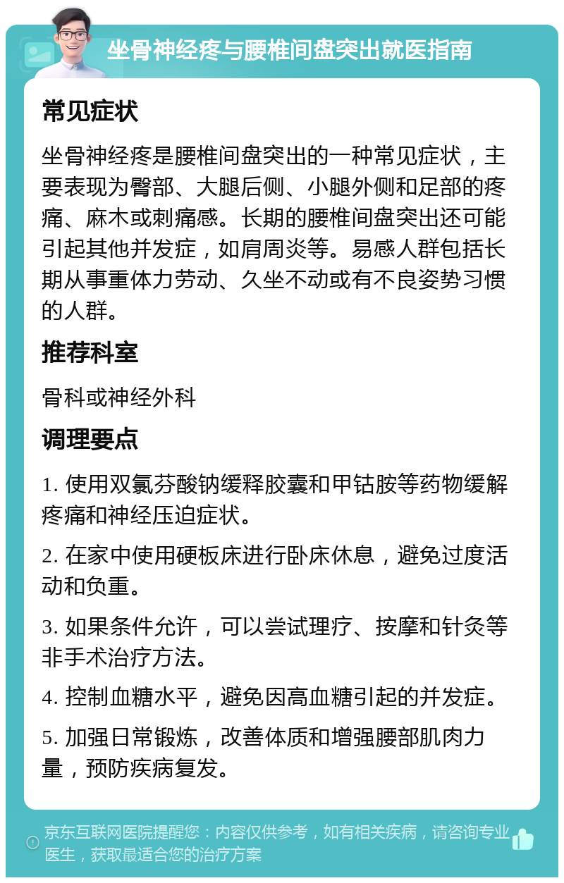 坐骨神经疼与腰椎间盘突出就医指南 常见症状 坐骨神经疼是腰椎间盘突出的一种常见症状，主要表现为臀部、大腿后侧、小腿外侧和足部的疼痛、麻木或刺痛感。长期的腰椎间盘突出还可能引起其他并发症，如肩周炎等。易感人群包括长期从事重体力劳动、久坐不动或有不良姿势习惯的人群。 推荐科室 骨科或神经外科 调理要点 1. 使用双氯芬酸钠缓释胶囊和甲钴胺等药物缓解疼痛和神经压迫症状。 2. 在家中使用硬板床进行卧床休息，避免过度活动和负重。 3. 如果条件允许，可以尝试理疗、按摩和针灸等非手术治疗方法。 4. 控制血糖水平，避免因高血糖引起的并发症。 5. 加强日常锻炼，改善体质和增强腰部肌肉力量，预防疾病复发。