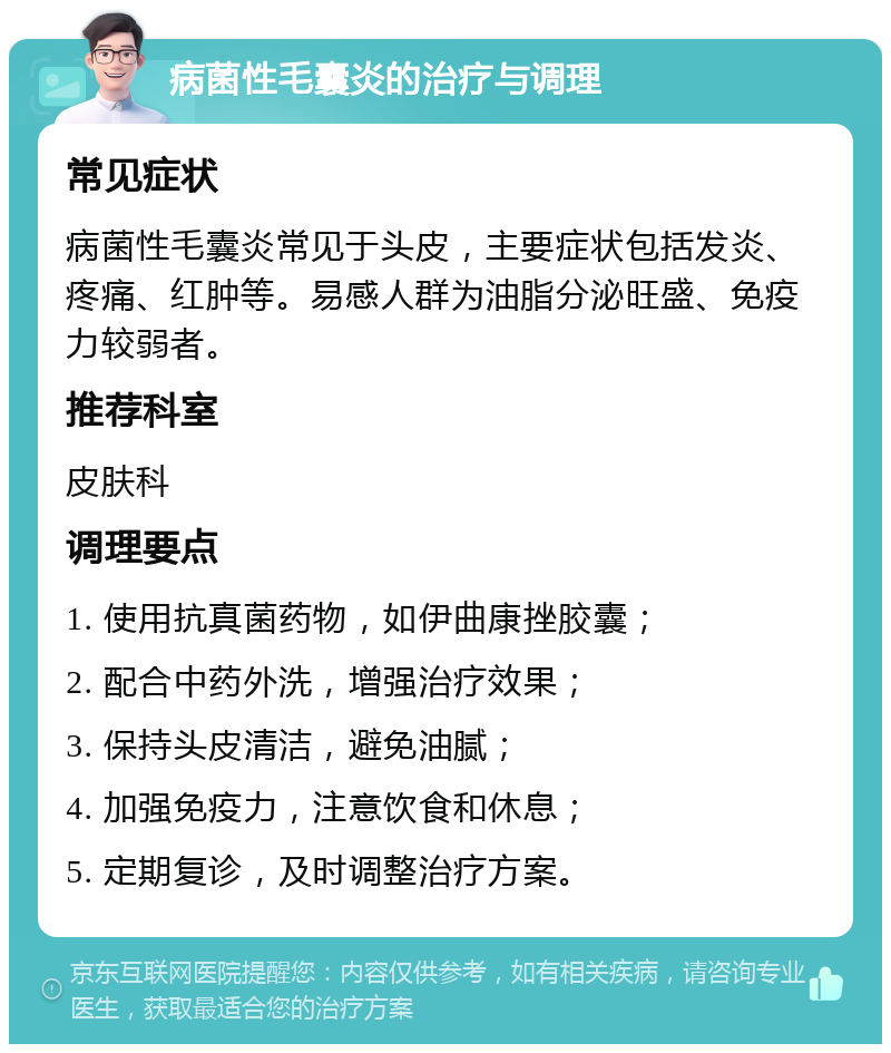 病菌性毛囊炎的治疗与调理 常见症状 病菌性毛囊炎常见于头皮，主要症状包括发炎、疼痛、红肿等。易感人群为油脂分泌旺盛、免疫力较弱者。 推荐科室 皮肤科 调理要点 1. 使用抗真菌药物，如伊曲康挫胶囊； 2. 配合中药外洗，增强治疗效果； 3. 保持头皮清洁，避免油腻； 4. 加强免疫力，注意饮食和休息； 5. 定期复诊，及时调整治疗方案。