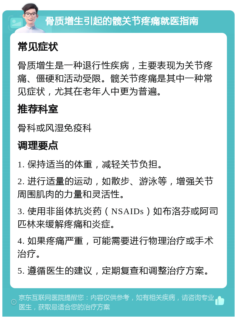 骨质增生引起的髋关节疼痛就医指南 常见症状 骨质增生是一种退行性疾病，主要表现为关节疼痛、僵硬和活动受限。髋关节疼痛是其中一种常见症状，尤其在老年人中更为普遍。 推荐科室 骨科或风湿免疫科 调理要点 1. 保持适当的体重，减轻关节负担。 2. 进行适量的运动，如散步、游泳等，增强关节周围肌肉的力量和灵活性。 3. 使用非甾体抗炎药（NSAIDs）如布洛芬或阿司匹林来缓解疼痛和炎症。 4. 如果疼痛严重，可能需要进行物理治疗或手术治疗。 5. 遵循医生的建议，定期复查和调整治疗方案。