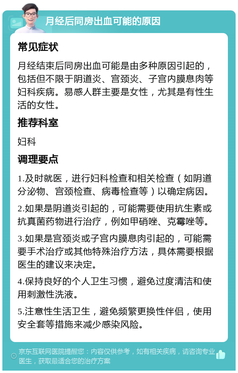 月经后同房出血可能的原因 常见症状 月经结束后同房出血可能是由多种原因引起的，包括但不限于阴道炎、宫颈炎、子宫内膜息肉等妇科疾病。易感人群主要是女性，尤其是有性生活的女性。 推荐科室 妇科 调理要点 1.及时就医，进行妇科检查和相关检查（如阴道分泌物、宫颈检查、病毒检查等）以确定病因。 2.如果是阴道炎引起的，可能需要使用抗生素或抗真菌药物进行治疗，例如甲硝唑、克霉唑等。 3.如果是宫颈炎或子宫内膜息肉引起的，可能需要手术治疗或其他特殊治疗方法，具体需要根据医生的建议来决定。 4.保持良好的个人卫生习惯，避免过度清洁和使用刺激性洗液。 5.注意性生活卫生，避免频繁更换性伴侣，使用安全套等措施来减少感染风险。