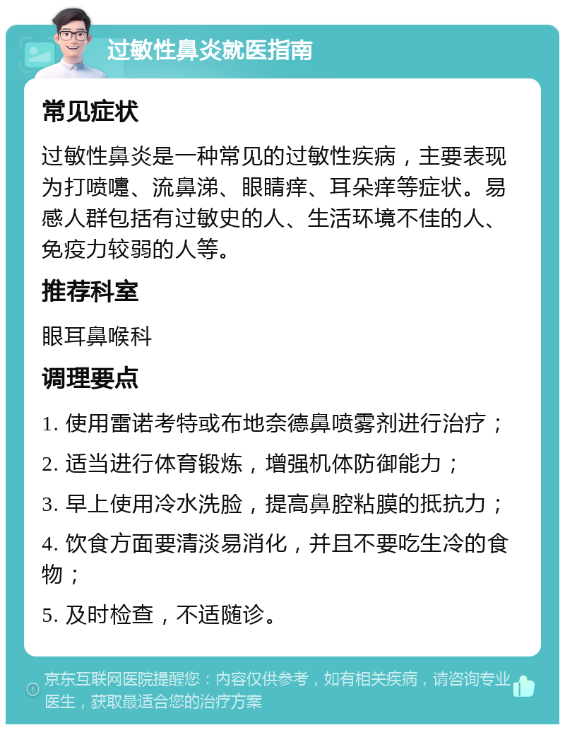 过敏性鼻炎就医指南 常见症状 过敏性鼻炎是一种常见的过敏性疾病，主要表现为打喷嚏、流鼻涕、眼睛痒、耳朵痒等症状。易感人群包括有过敏史的人、生活环境不佳的人、免疫力较弱的人等。 推荐科室 眼耳鼻喉科 调理要点 1. 使用雷诺考特或布地奈德鼻喷雾剂进行治疗； 2. 适当进行体育锻炼，增强机体防御能力； 3. 早上使用冷水洗脸，提高鼻腔粘膜的抵抗力； 4. 饮食方面要清淡易消化，并且不要吃生冷的食物； 5. 及时检查，不适随诊。